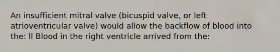 An insufficient mitral valve (bicuspid valve, or left atrioventricular valve) would allow the backflow of blood into the: ll Blood in the right ventricle arrived from the: