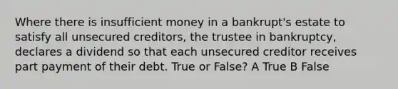 Where there is insufficient money in a bankrupt's estate to satisfy all unsecured creditors, the trustee in bankruptcy, declares a dividend so that each unsecured creditor receives part payment of their debt. True or False? A True B False