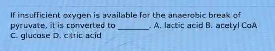 If insufficient oxygen is available for the anaerobic break of pyruvate, it is converted to ________. A. lactic acid B. acetyl CoA C. glucose D. citric acid