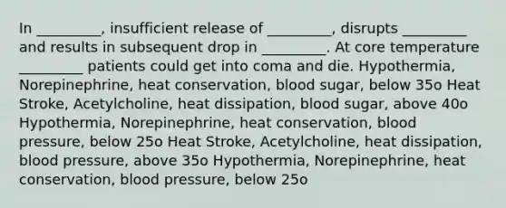 In _________, insufficient release of _________, disrupts _________ and results in subsequent drop in _________. At core temperature _________ patients could get into coma and die. Hypothermia, Norepinephrine, heat conservation, blood sugar, below 35o Heat Stroke, Acetylcholine, heat dissipation, blood sugar, above 40o Hypothermia, Norepinephrine, heat conservation, <a href='https://www.questionai.com/knowledge/kD0HacyPBr-blood-pressure' class='anchor-knowledge'>blood pressure</a>, below 25o Heat Stroke, Acetylcholine, heat dissipation, blood pressure, above 35o Hypothermia, Norepinephrine, heat conservation, blood pressure, below 25o