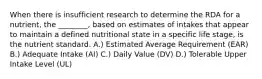 When there is insufficient research to determine the RDA for a nutrient, the ________, based on estimates of intakes that appear to maintain a defined nutritional state in a specific life stage, is the nutrient standard. A.) Estimated Average Requirement (EAR) B.) Adequate Intake (AI) C.) Daily Value (DV) D.) Tolerable Upper Intake Level (UL)