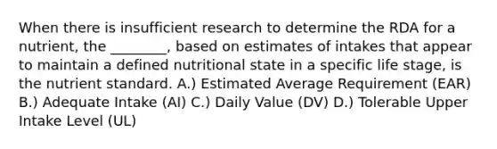 When there is insufficient research to determine the RDA for a nutrient, the ________, based on estimates of intakes that appear to maintain a defined nutritional state in a specific life stage, is the nutrient standard. A.) Estimated Average Requirement (EAR) B.) Adequate Intake (AI) C.) Daily Value (DV) D.) Tolerable Upper Intake Level (UL)