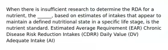 When there is insufficient research to determine the RDA for a nutrient, the ______, based on estimates of intakes that appear to maintain a defined nutritional state in a specific life stage, is the nutrient standard. Estimated Average Requirement (EAR) Chronic Disease Risk Reduction Intakes (CDRR) Daily Value (DV) Adequate Intake (AI)