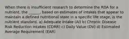 When there is insufficient research to determine the RDA for a nutrient, the ______, based on estimates of intakes that appear to maintain a defined nutritional state in a specific life stage, is the nutrient standard. a) Adequate Intake (AI) b) Chronic Disease Risk Reduction Intakes (CDRR) c) Daily Value (DV) d) Estimated Average Requirement (EAR)