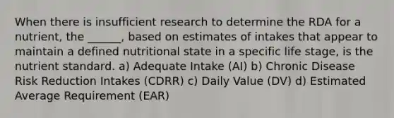 When there is insufficient research to determine the RDA for a nutrient, the ______, based on estimates of intakes that appear to maintain a defined nutritional state in a specific life stage, is the nutrient standard. a) Adequate Intake (AI) b) Chronic Disease Risk Reduction Intakes (CDRR) c) Daily Value (DV) d) Estimated Average Requirement (EAR)