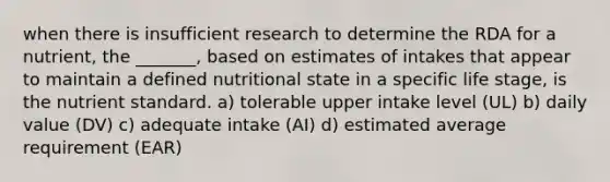 when there is insufficient research to determine the RDA for a nutrient, the _______, based on estimates of intakes that appear to maintain a defined nutritional state in a specific life stage, is the nutrient standard. a) tolerable upper intake level (UL) b) daily value (DV) c) adequate intake (AI) d) estimated average requirement (EAR)