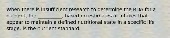 When there is insufficient research to determine the RDA for a nutrient, the __________, based on estimates of intakes that appear to maintain a defined nutritional state in a specific life stage, is the nutrient standard.