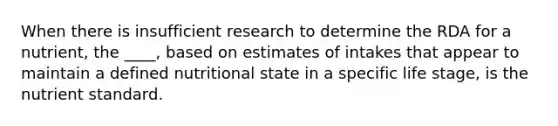 When there is insufficient research to determine the RDA for a nutrient, the ____, based on estimates of intakes that appear to maintain a defined nutritional state in a specific life stage, is the nutrient standard.