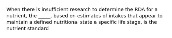 When there is insufficient research to determine the RDA for a nutrient, the _____, based on estimates of intakes that appear to maintain a defined nutritional state a specific life stage, is the nutrient standard