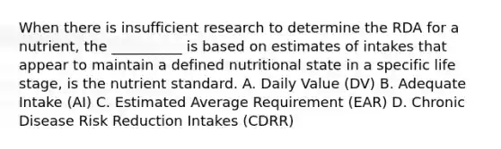 When there is insufficient research to determine the RDA for a nutrient, the __________ is based on estimates of intakes that appear to maintain a defined nutritional state in a specific life stage, is the nutrient standard. A. Daily Value (DV) B. Adequate Intake (AI) C. Estimated Average Requirement (EAR) D. Chronic Disease Risk Reduction Intakes (CDRR)