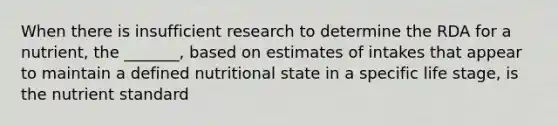 When there is insufficient research to determine the RDA for a nutrient, the _______, based on estimates of intakes that appear to maintain a defined nutritional state in a specific life stage, is the nutrient standard