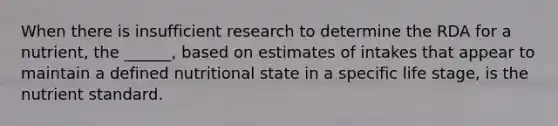 When there is insufficient research to determine the RDA for a nutrient, the ______, based on estimates of intakes that appear to maintain a defined nutritional state in a specific life stage, is the nutrient standard.