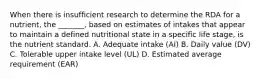 When there is insufficient research to determine the RDA for a nutrient, the _______, based on estimates of intakes that appear to maintain a defined nutritional state in a specific life stage, is the nutrient standard. A. Adequate intake (AI) B. Daily value (DV) C. Tolerable upper intake level (UL) D. Estimated average requirement (EAR)