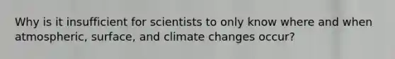 Why is it insufficient for scientists to only know where and when atmospheric, surface, and climate changes occur?