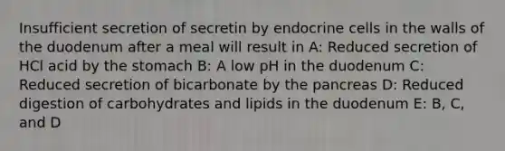 Insufficient secretion of secretin by endocrine cells in the walls of the duodenum after a meal will result in A: Reduced secretion of HCl acid by the stomach B: A low pH in the duodenum C: Reduced secretion of bicarbonate by the pancreas D: Reduced digestion of carbohydrates and lipids in the duodenum E: B, C, and D