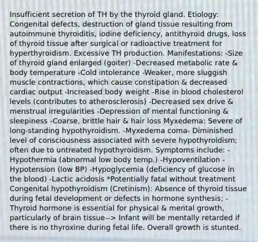 Insufficient secretion of TH by the thyroid gland. Etiology: Congenital defects, destruction of gland tissue resulting from autoimmune thyroiditis, iodine deficiency, antithyroid drugs, loss of thyroid tissue after surgical or radioactive treatment for hyperthyroidism. Excessive TH production. Manifestations: -Size of thyroid gland enlarged (goiter) -Decreased metabolic rate & body temperature -Cold intolerance -Weaker, more sluggish muscle contractions, which cause constipation & decreased cardiac output -Increased body weight -Rise in blood cholesterol levels (contributes to atherosclerosis) -Decreased sex drive & menstrual irregularities -Depression of mental functioning & sleepiness -Coarse, brittle hair & hair loss Myxedema: Severe of long-standing hypothyroidism. -Myxedema coma- Diminished level of consciousness associated with severe hypothyroidism; often due to untreated hypothyroidism. Symptoms include: -Hypothermia (abnormal low body temp.) -Hypoventilation -Hypotension (low BP) -Hypoglycemia (deficiency of glucose in the blood) -Lactic acidosis *Potentially fatal without treatment Congenital hypothyroidism (Cretinism): Absence of thyroid tissue during fetal development or defects in hormone synthesis; -Thyroid hormone is essential for physical & mental growth, particularly of brain tissue--> Infant will be mentally retarded if there is no thyroxine during fetal life. Overall growth is stunted.