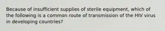 Because of insufficient supplies of sterile equipment, which of the following is a common route of transmission of the HIV virus in developing countries?