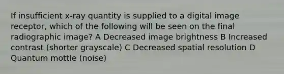 If insufficient x-ray quantity is supplied to a digital image receptor, which of the following will be seen on the final radiographic image? A Decreased image brightness B Increased contrast (shorter grayscale) C Decreased spatial resolution D Quantum mottle (noise)