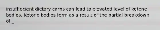 insuffiecient dietary carbs can lead to elevated level of ketone bodies. Ketone bodies form as a result of the partial breakdown of _