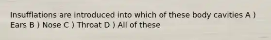 Insufflations are introduced into which of these body cavities A ) Ears B ) Nose C ) Throat D ) All of these