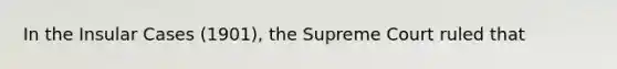 In the Insular Cases (1901), the Supreme Court ruled that