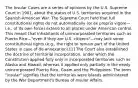 The Insular Cases are a series of opinions by the U.S. Supreme Court in 1901, about the status of U.S. territories acquired in the Spanish-American War. The Supreme Court held that full constitutional rights do not automatically (or ex proprio vigore—i.e., of its own force) extend to all places under American control. This meant that inhabitants of unincorporated territories such as Puerto Rico—"even if they are U.S. citizens"—may lack some constitutional rights (e.g., the right to remain part of the United States in case of de-annexation).[1] The Court also established the doctrine of territorial incorporation, under which the Constitution applied fully only in incorporated territories such as Alaska and Hawaii, whereas it applied only partially in the newly unincorporated Puerto Rico, Guam and the Philippines. The term "insular" signifies that the territories were islands administered by the War Department's Bureau of Insular Affairs.