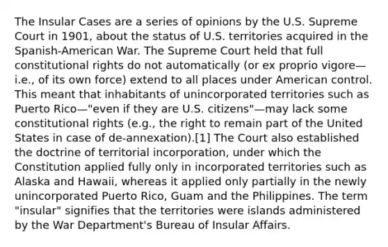 The Insular Cases are a series of opinions by the U.S. Supreme Court in 1901, about the status of U.S. territories acquired in the Spanish-American War. The Supreme Court held that full constitutional rights do not automatically (or ex proprio vigore—i.e., of its own force) extend to all places under American control. This meant that inhabitants of unincorporated territories such as Puerto Rico—"even if they are U.S. citizens"—may lack some constitutional rights (e.g., the right to remain part of the United States in case of de-annexation).[1] The Court also established the doctrine of territorial incorporation, under which the Constitution applied fully only in incorporated territories such as Alaska and Hawaii, whereas it applied only partially in the newly unincorporated Puerto Rico, Guam and the Philippines. The term "insular" signifies that the territories were islands administered by the War Department's Bureau of Insular Affairs.