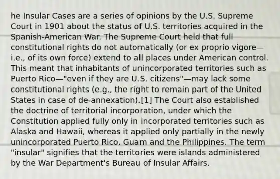 he Insular Cases are a series of opinions by the U.S. Supreme Court in 1901 about the status of U.S. territories acquired in the Spanish-American War. The Supreme Court held that full constitutional rights do not automatically (or ex proprio vigore—i.e., of its own force) extend to all places under American control. This meant that inhabitants of unincorporated territories such as Puerto Rico—"even if they are U.S. citizens"—may lack some constitutional rights (e.g., the right to remain part of the United States in case of de-annexation).[1] The Court also established the doctrine of territorial incorporation, under which the Constitution applied fully only in incorporated territories such as Alaska and Hawaii, whereas it applied only partially in the newly unincorporated Puerto Rico, Guam and the Philippines. The term "insular" signifies that the territories were islands administered by the War Department's Bureau of Insular Affairs.