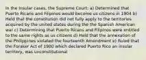 In the Insular cases, the Supreme Court: a) Determined that Puerto Ricans and Filipinos would become us citizens in 1904 b) Held that the constitution did not fully apply to the territories acquired by the united states during the the Spanish American war c) Determining that Puerto Ricans and Filipinos were entitled to the same rights as us citizens d) Held that the annexation of the Philippines violated the fourteenth Amendment e) Ruled that the Foraker Act of 1900 which declared Puerto Rico an insular territory, was unconstitutional