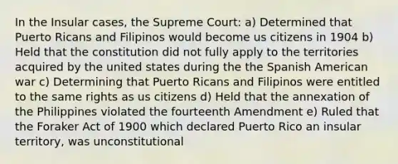 In the Insular cases, the Supreme Court: a) Determined that Puerto Ricans and Filipinos would become us citizens in 1904 b) Held that the constitution did not fully apply to the territories acquired by the united states during the the Spanish American war c) Determining that Puerto Ricans and Filipinos were entitled to the same rights as us citizens d) Held that the annexation of the Philippines violated the fourteenth Amendment e) Ruled that the Foraker Act of 1900 which declared Puerto Rico an insular territory, was unconstitutional