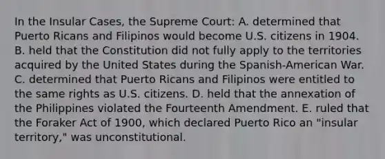 In the Insular Cases, the Supreme Court: A. determined that Puerto Ricans and Filipinos would become U.S. citizens in 1904. B. held that the Constitution did not fully apply to the territories acquired by the United States during the Spanish-American War. C. determined that Puerto Ricans and Filipinos were entitled to the same rights as U.S. citizens. D. held that the annexation of the Philippines violated the Fourteenth Amendment. E. ruled that the Foraker Act of 1900, which declared Puerto Rico an "insular territory," was unconstitutional.