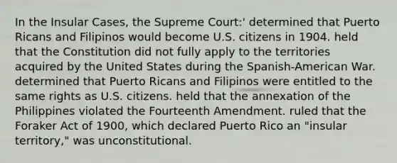 In the Insular Cases, the Supreme Court:' determined that Puerto Ricans and Filipinos would become U.S. citizens in 1904. held that the Constitution did not fully apply to the territories acquired by the United States during the Spanish-American War. determined that Puerto Ricans and Filipinos were entitled to the same rights as U.S. citizens. held that the annexation of the Philippines violated the Fourteenth Amendment. ruled that the Foraker Act of 1900, which declared Puerto Rico an "insular territory," was unconstitutional.