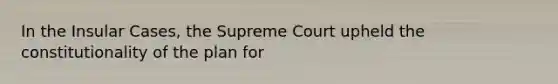 In the Insular Cases, the Supreme Court upheld the constitutionality of the plan for