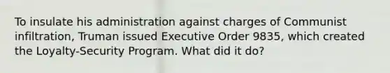 To insulate his administration against charges of Communist infiltration, Truman issued Executive Order 9835, which created the Loyalty-Security Program. What did it do?