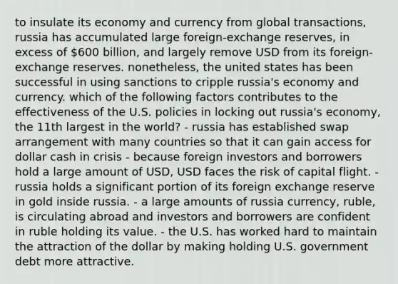 to insulate its economy and currency from global transactions, russia has accumulated large foreign-exchange reserves, in excess of 600 billion, and largely remove USD from its foreign-exchange reserves. nonetheless, the united states has been successful in using sanctions to cripple russia's economy and currency. which of the following factors contributes to the effectiveness of the U.S. policies in locking out russia's economy, the 11th largest in the world? - russia has established swap arrangement with many countries so that it can gain access for dollar cash in crisis - because foreign investors and borrowers hold a large amount of USD, USD faces the risk of capital flight. - russia holds a significant portion of its foreign exchange reserve in gold inside russia. - a large amounts of russia currency, ruble, is circulating abroad and investors and borrowers are confident in ruble holding its value. - the U.S. has worked hard to maintain the attraction of the dollar by making holding U.S. government debt more attractive.