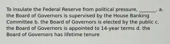 To insulate the Federal Reserve from political pressure, _______. a. the Board of Governors is supervised by the House Banking Committee b. the Board of Governors is elected by the public c. the Board of Governors is appointed to 14-year terms d. the Board of Governors has lifetime tenure