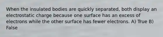 When the insulated bodies are quickly separated, both display an electrostatic charge because one surface has an excess of electrons while the other surface has fewer electrons. A) True B) False