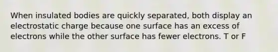 When insulated bodies are quickly separated, both display an electrostatic charge because one surface has an excess of electrons while the other surface has fewer electrons. T or F