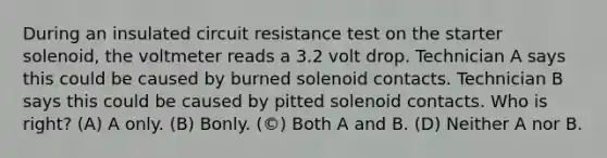 During an insulated circuit resistance test on the starter solenoid, the voltmeter reads a 3.2 volt drop. Technician A says this could be caused by burned solenoid contacts. Technician B says this could be caused by pitted solenoid contacts. Who is right? (A) A only. (B) Bonly. (©) Both A and B. (D) Neither A nor B.