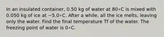 In an insulated container, 0.50 kg of water at 80∘C is mixed with 0.050 kg of ice at −5.0∘C. After a while, all the ice melts, leaving only the water. Find the final temperature Tf of the water. The freezing point of water is 0∘C.