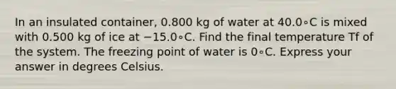 In an insulated container, 0.800 kg of water at 40.0∘C is mixed with 0.500 kg of ice at −15.0∘C. Find the final temperature Tf of the system. The freezing point of water is 0∘C. Express your answer in degrees Celsius.