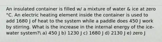 An insulated container is filled w/ a mixture of water & ice at zero °C. An electric heating element inside the container is used to add 1680 J of heat to the system while a paddle does 450 J work by stirring. What is the increase in the internal energy of the ice-water system? a) 450 J b) 1230 J c) 1680 J d) 2130 J e) zero J