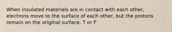 When insulated materials are in contact with each other, electrons move to the surface of each other, but the protons remain on the original surface. T or F