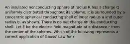 An insulated nonconducting sphere of radius R has a charge Q uniformly distributed throughout its volume. It is surrounded by a concentric spherical conducting shell of inner radius a and outer radius b, as shown. There is no net charge on the conducting shell. Let E be the electric field magnitude at a distance r from the center of the spheres. Which of the following represents a correct application of Gauss' Law for r<R?