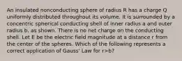 An insulated nonconducting sphere of radius R has a charge Q uniformly distributed throughout its volume. It is surrounded by a concentric spherical conducting shell of inner radius a and outer radius b, as shown. There is no net charge on the conducting shell. Let E be the electric field magnitude at a distance r from the center of the spheres. Which of the following represents a correct application of Gauss' Law for r>b?