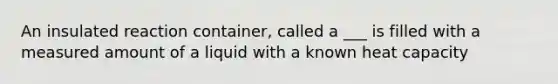 An insulated reaction container, called a ___ is filled with a measured amount of a liquid with a known heat capacity