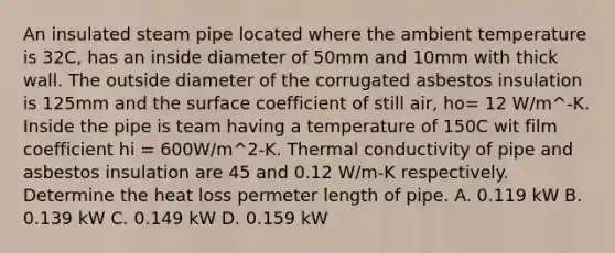 An insulated steam pipe located where the ambient temperature is 32C, has an inside diameter of 50mm and 10mm with thick wall. The outside diameter of the corrugated asbestos insulation is 125mm and the surface coefficient of still air, ho= 12 W/m^-K. Inside the pipe is team having a temperature of 150C wit film coefficient hi = 600W/m^2-K. Thermal conductivity of pipe and asbestos insulation are 45 and 0.12 W/m-K respectively. Determine the heat loss permeter length of pipe. A. 0.119 kW B. 0.139 kW C. 0.149 kW D. 0.159 kW