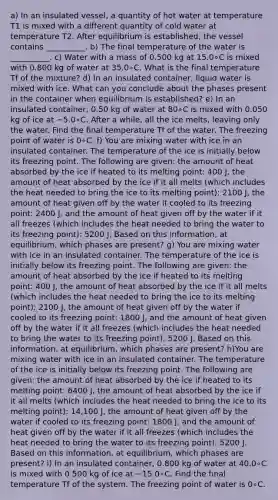 a) In an insulated vessel, a quantity of hot water at temperature T1 is mixed with a different quantity of cold water at temperature T2. After equilibrium is established, the vessel contains __________. b) The final temperature of the water is __________. c) Water with a mass of 0.500 kg at 15.0∘C is mixed with 0.800 kg of water at 35.0∘C. What is the final temperature Tf of the mixture? d) In an insulated container, liquid water is mixed with ice. What can you conclude about the phases present in the container when equilibrium is established? e) In an insulated container, 0.50 kg of water at 80∘C is mixed with 0.050 kg of ice at −5.0∘C. After a while, all the ice melts, leaving only the water. Find the final temperature Tf of the water. The freezing point of water is 0∘C. f) You are mixing water with ice in an insulated container. The temperature of the ice is initially below its freezing point. The following are given: the amount of heat absorbed by the ice if heated to its melting point: 400 J, the amount of heat absorbed by the ice if it all melts (which includes the heat needed to bring the ice to its melting point): 2100 J, the amount of heat given off by the water if cooled to its freezing point: 2400 J, and the amount of heat given off by the water if it all freezes (which includes the heat needed to bring the water to its freezing point): 5200 J. Based on this information, at equilibrium, which phases are present? g) You are mixing water with ice in an insulated container. The temperature of the ice is initially below its freezing point. The following are given: the amount of heat absorbed by the ice if heated to its melting point: 400 J, the amount of heat absorbed by the ice if it all melts (which includes the heat needed to bring the ice to its melting point): 2100 J, the amount of heat given off by the water if cooled to its freezing point: 1800 J, and the amount of heat given off by the water if it all freezes (which includes the heat needed to bring the water to its freezing point): 5200 J. Based on this information, at equilibrium, which phases are present? h)You are mixing water with ice in an insulated container. The temperature of the ice is initially below its freezing point. The following are given: the amount of heat absorbed by the ice if heated to its melting point: 6400 J, the amount of heat absorbed by the ice if it all melts (which includes the heat needed to bring the ice to its melting point): 14,100 J, the amount of heat given off by the water if cooled to its freezing point: 1800 J, and the amount of heat given off by the water if it all freezes (which includes the heat needed to bring the water to its freezing point): 5200 J. Based on this information, at equilibrium, which phases are present? i) In an insulated container, 0.800 kg of water at 40.0∘C is mixed with 0.500 kg of ice at −15.0∘C. Find the final temperature Tf of the system. The freezing point of water is 0∘C.