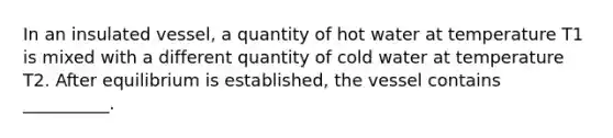 In an insulated vessel, a quantity of hot water at temperature T1 is mixed with a different quantity of cold water at temperature T2. After equilibrium is established, the vessel contains __________.