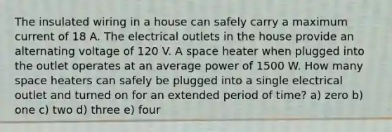 The insulated wiring in a house can safely carry a maximum current of 18 A. The electrical outlets in the house provide an alternating voltage of 120 V. A space heater when plugged into the outlet operates at an average power of 1500 W. How many space heaters can safely be plugged into a single electrical outlet and turned on for an extended period of time? a) zero b) one c) two d) three e) four